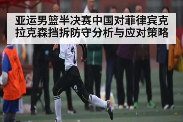 亚运男篮半决赛中国对菲律宾克拉克森挡拆防守分析与应对策略