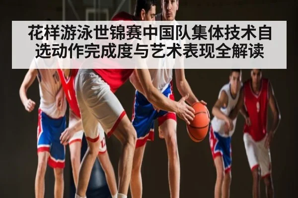 花样游泳世锦赛中国队集体技术自选动作完成度与艺术表现全解读
