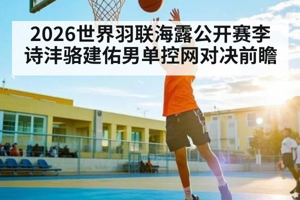 2026世界羽联海露公开赛李诗沣骆建佑男单控网对决前瞻